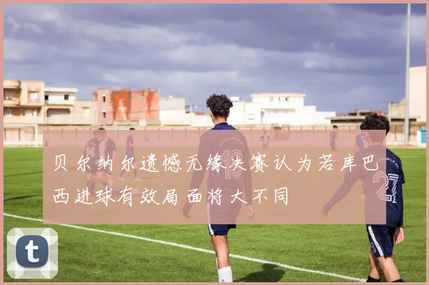 贝尔纳尔遗憾无缘决赛认为若库巴西进球有效局面将大不同