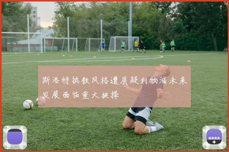 斯洛特执教风格遭质疑利物浦未来发展面临重大抉择