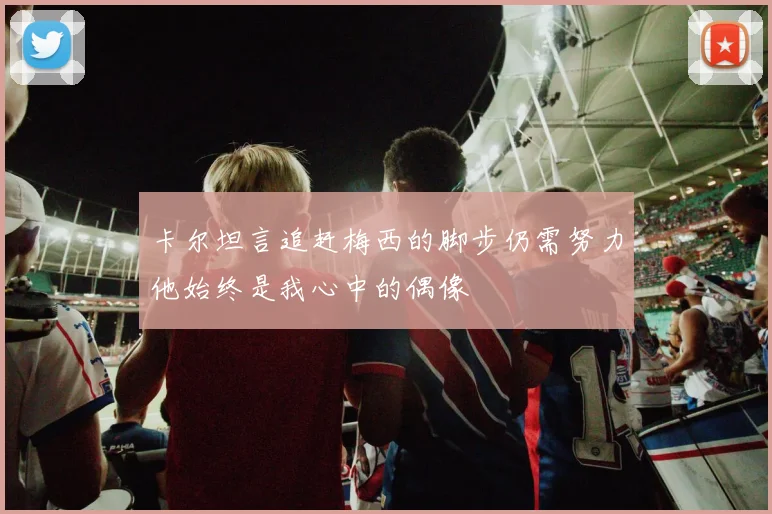 卡尔坦言追赶梅西的脚步仍需努力他始终是我心中的偶像