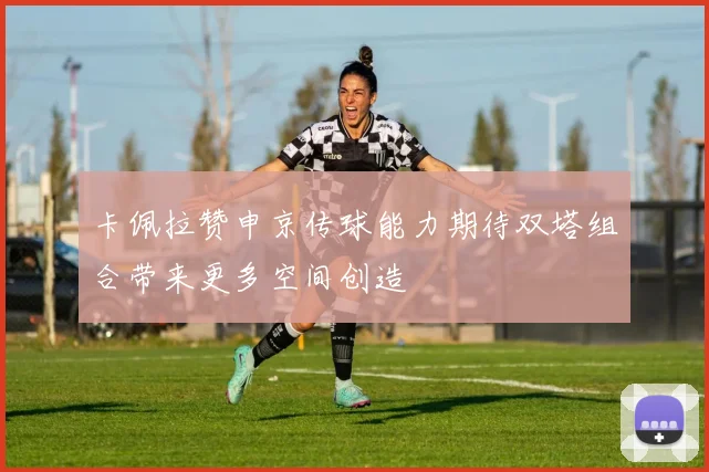 卡佩拉赞申京传球能力期待双塔组合带来更多空间创造