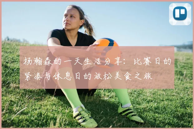 杨瀚森的一天生活分享：比赛日的紧凑与休息日的放松美食之旅