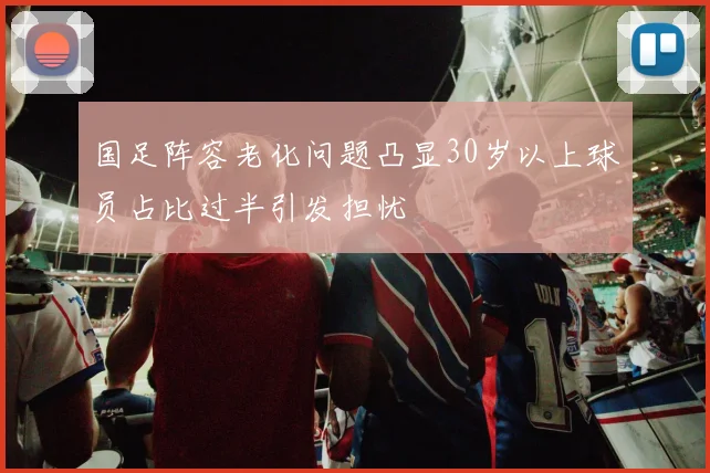国足阵容老化问题凸显30岁以上球员占比过半引发担忧
