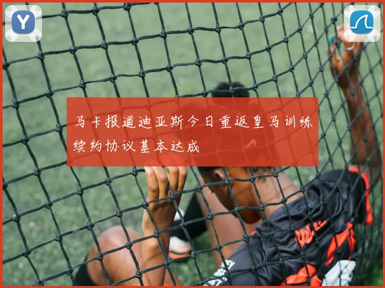 马卡报道迪亚斯今日重返皇马训练续约协议基本达成