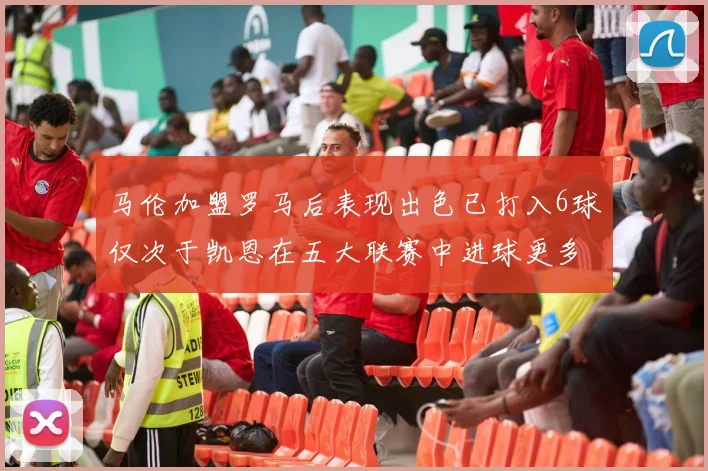 马伦加盟罗马后表现出色已打入6球仅次于凯恩在五大联赛中进球更多