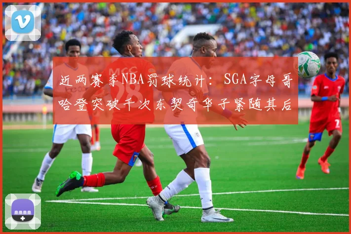 近两赛季NBA罚球统计：SGA字母哥哈登突破千次东契奇华子紧随其后