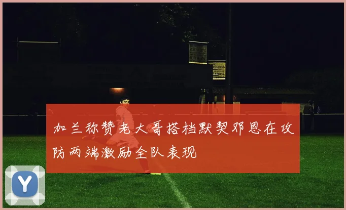 加兰称赞老大哥搭档默契邓恩在攻防两端激励全队表现