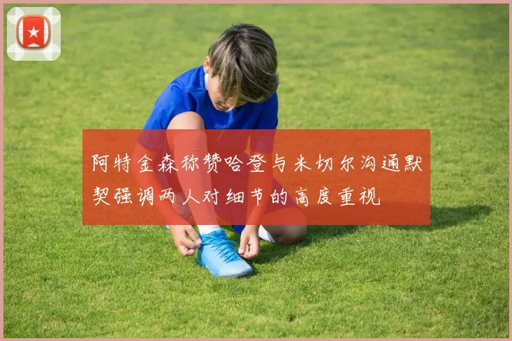 阿特金森称赞哈登与米切尔沟通默契强调两人对细节的高度重视