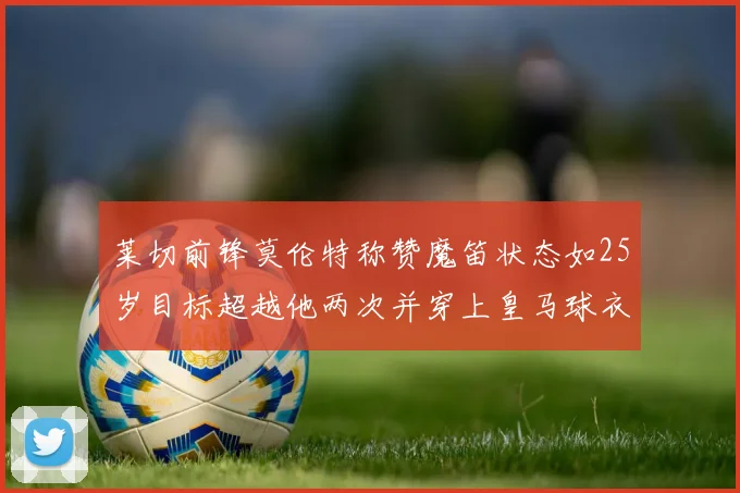 莱切前锋莫伦特称赞魔笛状态如25岁目标超越他两次并穿上皇马球衣