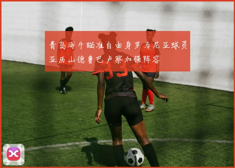 青岛海牛瞄准自由身罗马尼亚球员亚历山德鲁巴卢察加强阵容