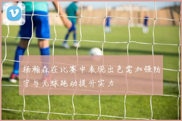 杨瀚森在比赛中表现出色需加强防守与无球跑动提升实力