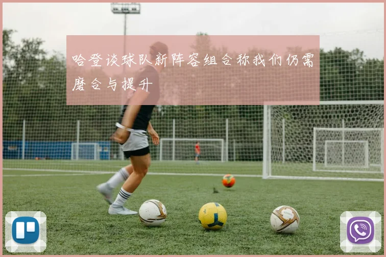 哈登谈球队新阵容组合称我们仍需磨合与提升
