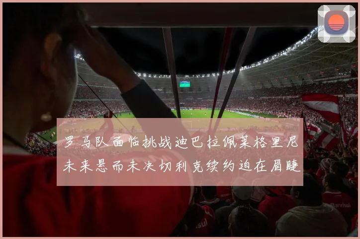 罗马队面临挑战迪巴拉佩莱格里尼未来悬而未决切利克续约迫在眉睫