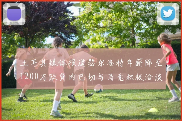 土耳其媒体报道瑟尔洛特年薪降至1200万欧费内巴切与马竞积极洽谈
