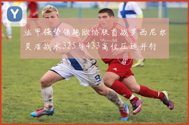 法甲强势领跑欧协联首战罗西尼尔灵活战术325与433高位压迫并行