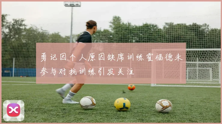 勇记因个人原因缺席训练霍福德未参与对抗训练引发关注