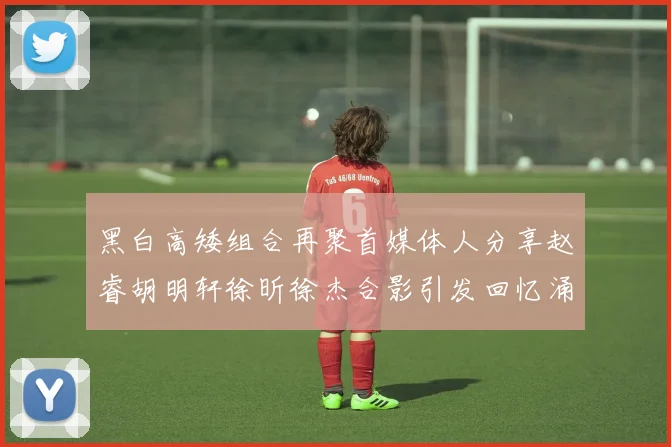 黑白高矮组合再聚首媒体人分享赵睿胡明轩徐昕徐杰合影引发回忆涌现