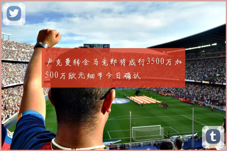 卢克曼转会马竞即将成行3500万加500万欧元细节今日确认