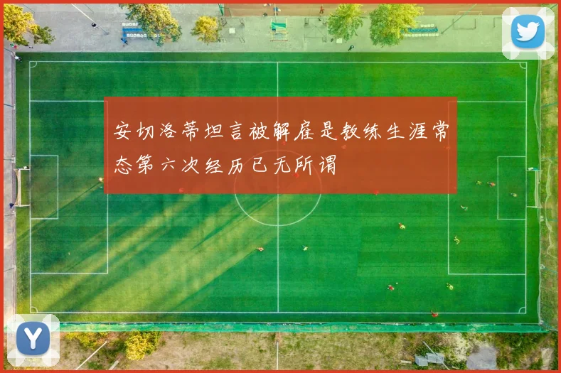 安切洛蒂坦言被解雇是教练生涯常态第六次经历已无所谓