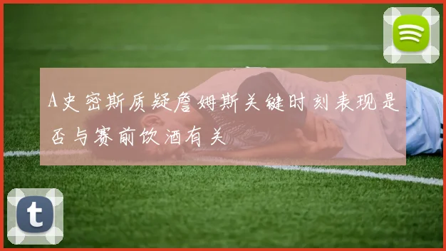 A史密斯质疑詹姆斯关键时刻表现是否与赛前饮酒有关