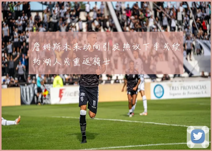 詹姆斯未来动向引发热议下季或续约湖人或重返骑士