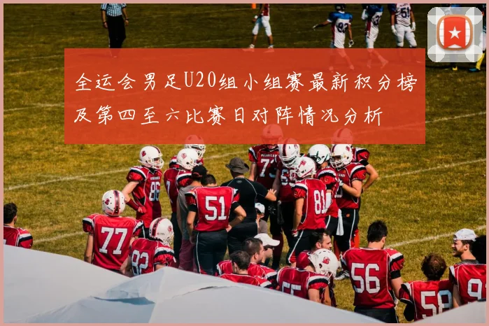 全运会男足U20组小组赛最新积分榜及第四至六比赛日对阵情况分析
