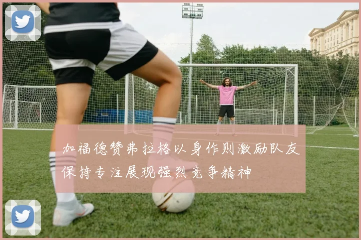 加福德赞弗拉格以身作则激励队友保持专注展现强烈竞争精神