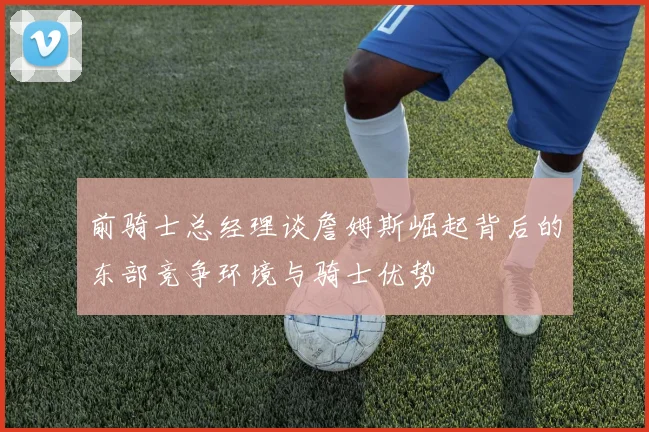 前骑士总经理谈詹姆斯崛起背后的东部竞争环境与骑士优势