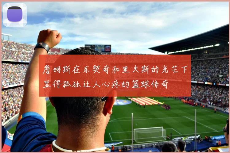 詹姆斯在东契奇和里夫斯的光芒下显得孤独让人心疼的篮球传奇