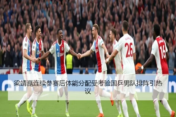 梁靖崑连续参赛后体能分配受考验国乒男队排阵引热议
